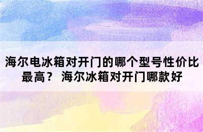 海尔电冰箱对开门的哪个型号性价比最高？ 海尔冰箱对开门哪款好